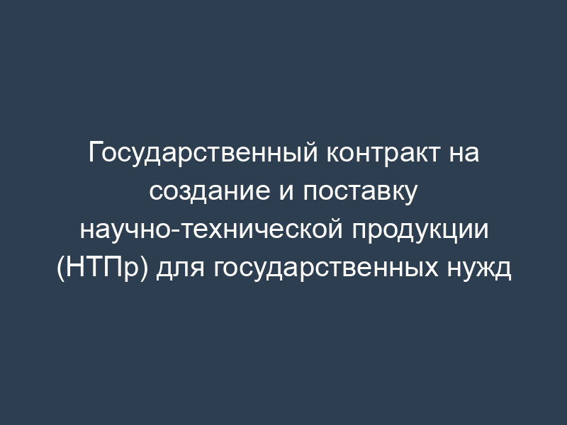 Государственный контракт на создание и поставку научно-технической продукции (НТПр) для государственных нужд