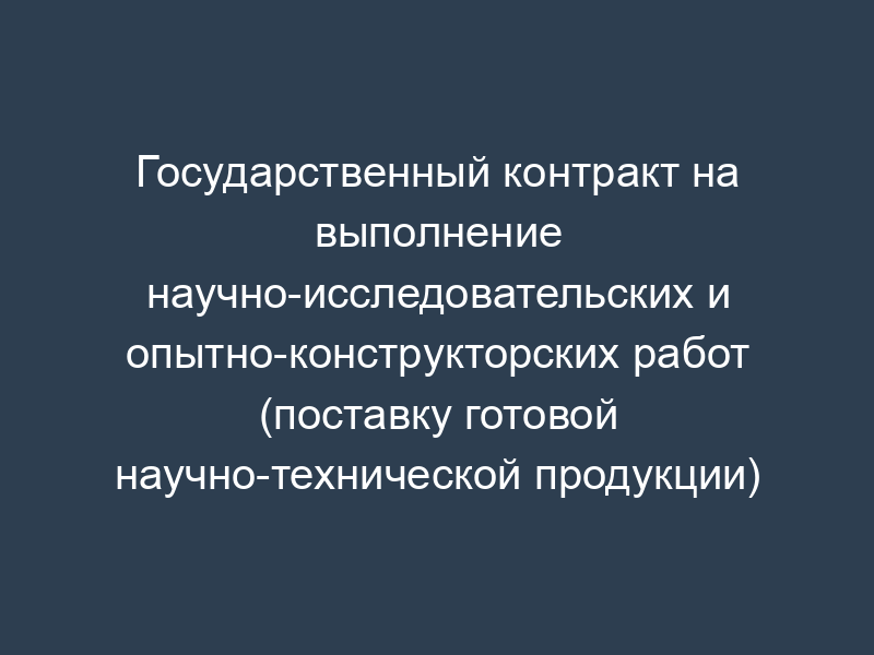 Государственный контракт на выполнение научно-исследовательских и опытно-конструкторских работ (поставку готовой научно-технической продукции)