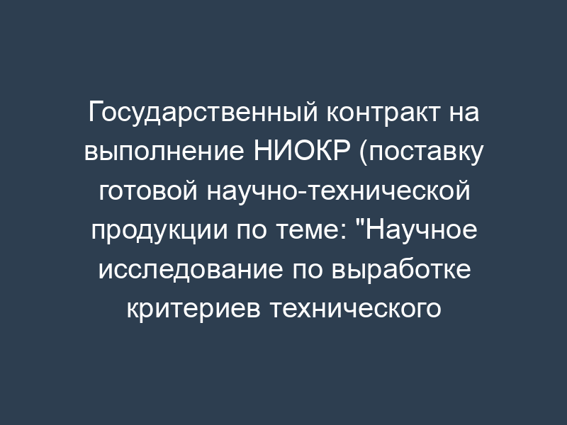 Государственный контракт на выполнение НИОКР (поставку готовой научно-технической продукции по теме: "Научное исследование по выработке критериев технического состояния транспортных средств, допускаемых к эксплуатации по условиям безопасности дорожного движения")