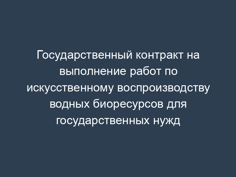 Государственный контракт на выполнение работ по искусственному воспроизводству водных биоресурсов для государственных нужд