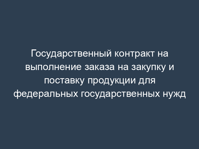 Государственный контракт на выполнение заказа на закупку и поставку продукции для федеральных государственных нужд