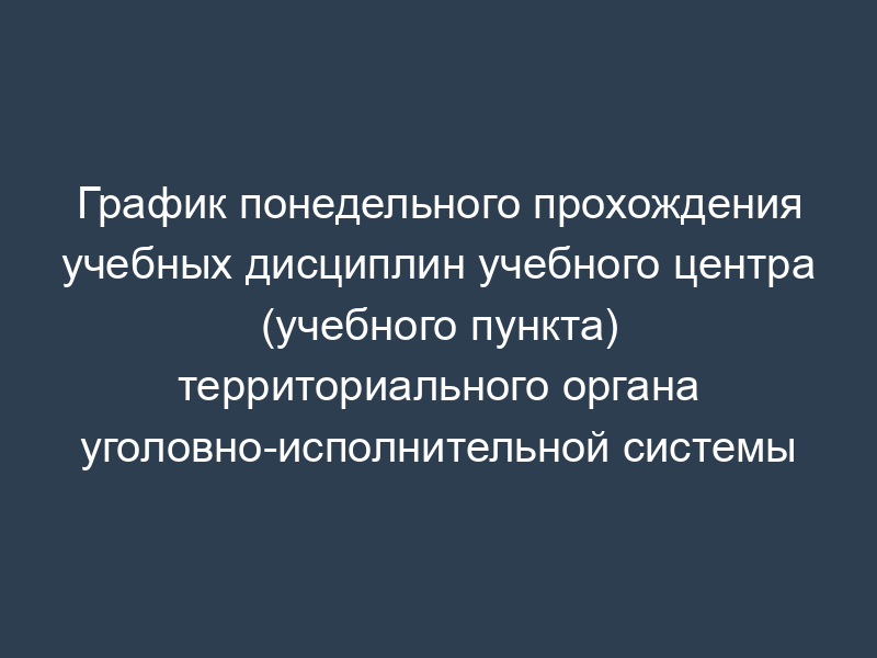 График понедельного прохождения учебных дисциплин учебного центра (учебного пункта) территориального органа уголовно-исполнительной системы