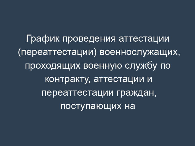 График проведения аттестации (переаттестации) военнослужащих, проходящих военную службу по контракту, аттестации и переаттестации граждан, поступающих на военную службу по контракту в службу специальных объектов при Президенте Российской Федерации
