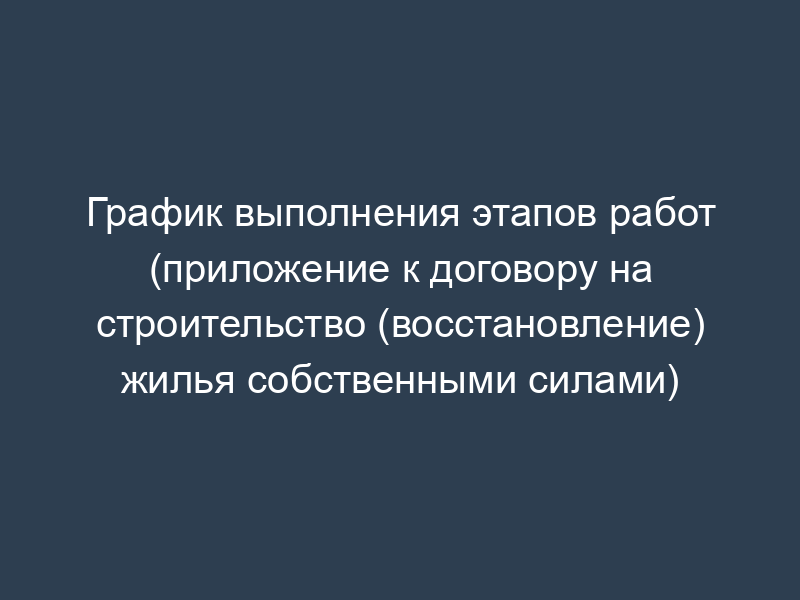 График выполнения этапов работ (приложение к договору на строительство (восстановление) жилья собственными силами)
