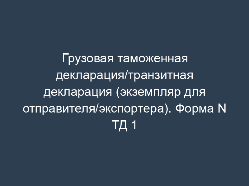 Грузовая таможенная декларация/транзитная декларация (экземпляр для отправителя/экспортера). Форма N ТД 1