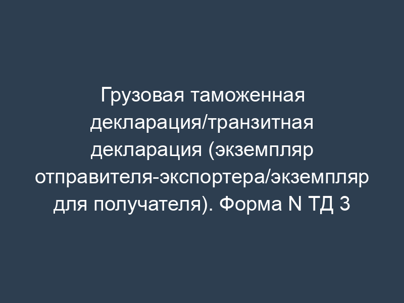 Грузовая таможенная декларация/транзитная декларация (экземпляр отправителя-экспортера/экземпляр для получателя). Форма N ТД 3