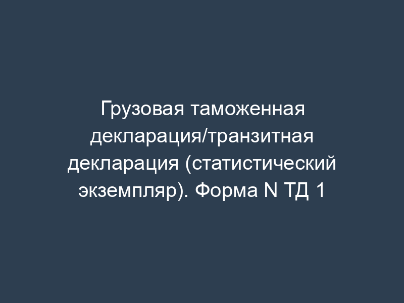 Грузовая таможенная декларация/транзитная декларация (статистический экземпляр). Форма N ТД 1