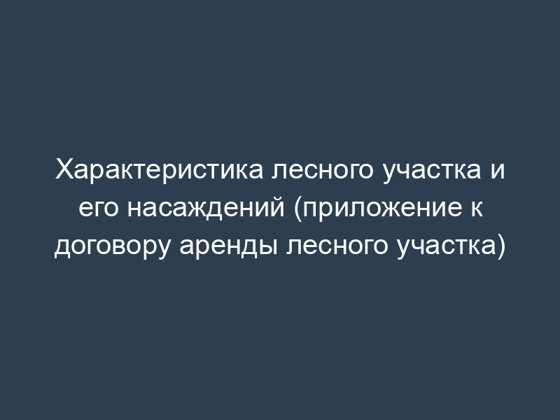 Характеристика лесного участка и его насаждений (приложение к договору аренды лесного участка)