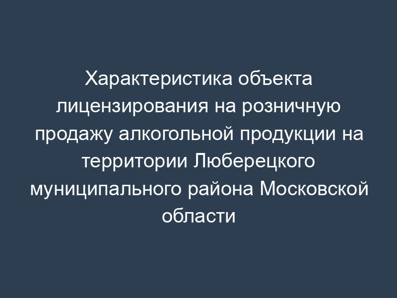 Характеристика объекта лицензирования на розничную продажу алкогольной продукции на территории Люберецкого муниципального района Московской области