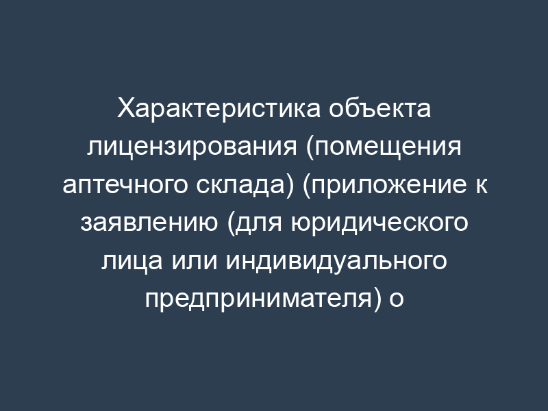 Характеристика объекта лицензирования (помещения аптечного склада) (приложение к заявлению (для юридического лица или индивидуального предпринимателя) о предоставлении лицензии на фармацевтическую деятельность (первичное лицензирование))