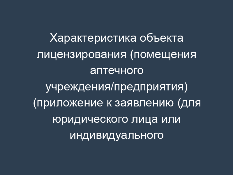 Характеристика объекта лицензирования (помещения аптечного учреждения/предприятия) (приложение к заявлению (для юридического лица или индивидуального предпринимателя) о предоставлении лицензии на фармацевтическую деятельность (первичное лицензирование))