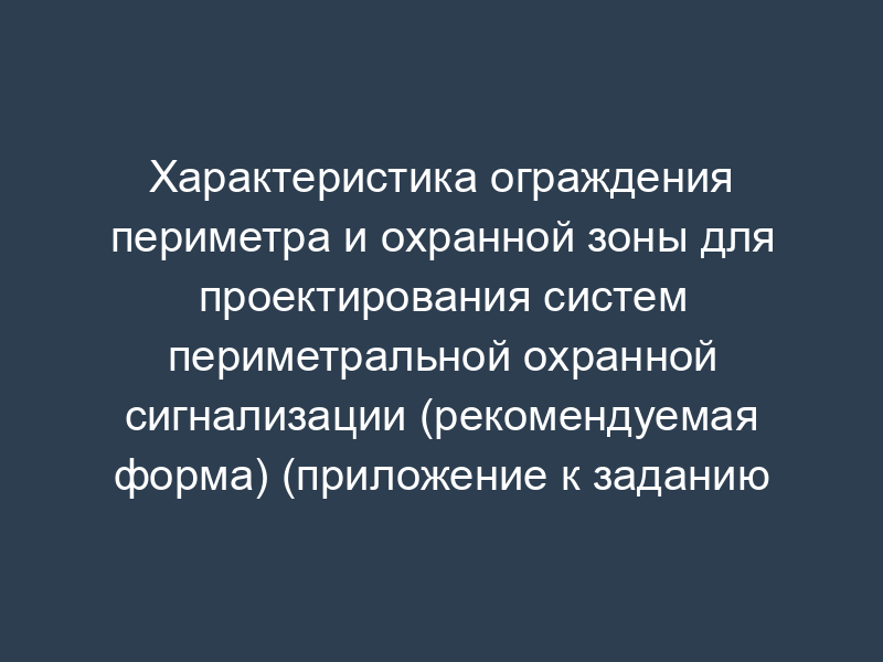 Характеристика ограждения периметра и охранной зоны для проектирования систем периметральной охранной сигнализации (рекомендуемая форма) (приложение к заданию на проектирование)