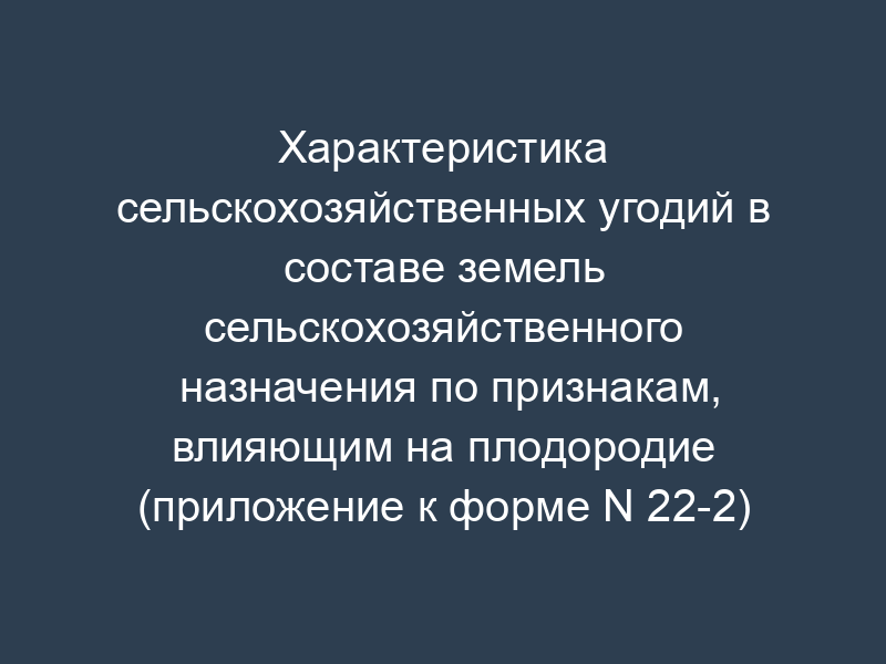 Характеристика сельскохозяйственных угодий в составе земель сельскохозяйственного назначения по признакам, влияющим на плодородие (приложение к форме N 22-2)