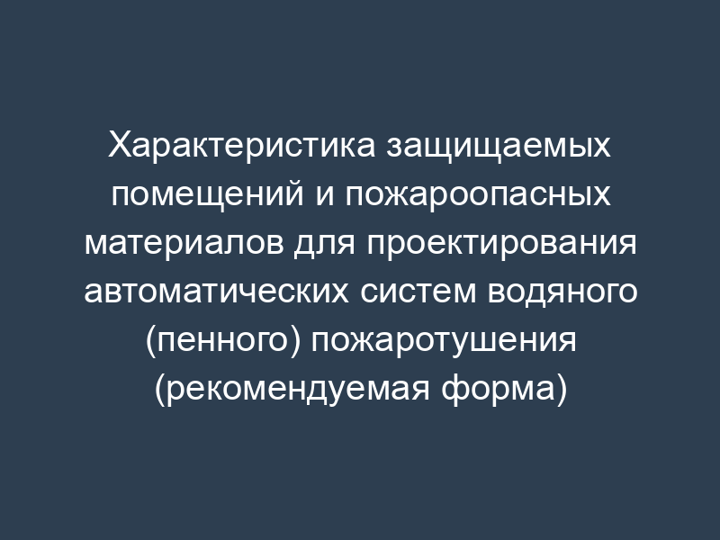 Характеристика защищаемых помещений и пожароопасных материалов для проектирования автоматических систем водяного (пенного) пожаротушения (рекомендуемая форма) (приложение к заданию на проектирование)