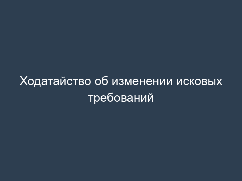 Ходатайство об изменении исковых требований
