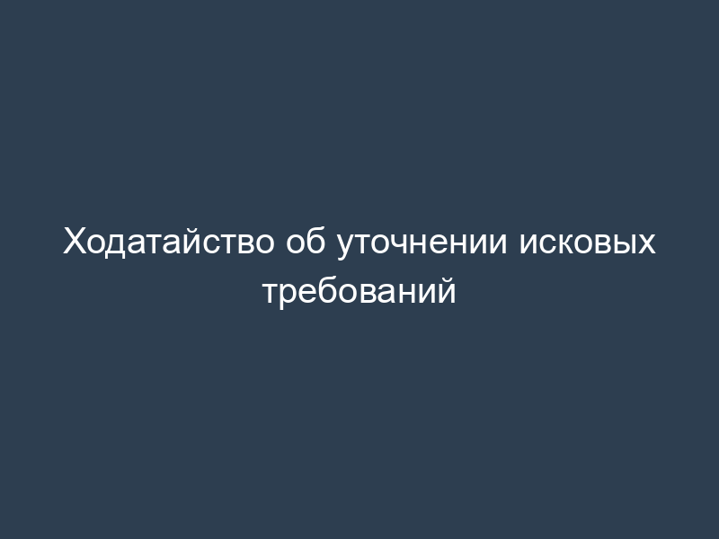 Ходатайство об уточнении исковых требований