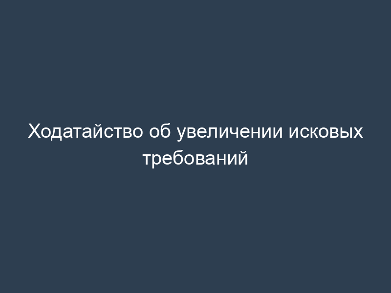 Ходатайство об увеличении исковых требований