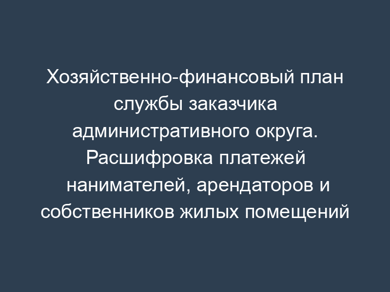 Хозяйственно-финансовый план службы заказчика административного округа. Расшифровка платежей нанимателей, арендаторов и собственников жилых помещений (приложение к форме N 5-ЖХ)