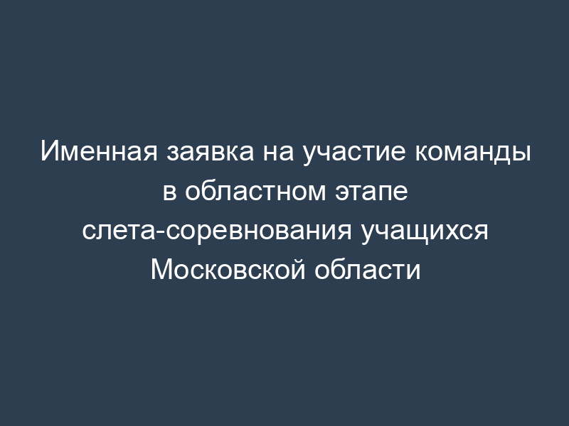 Именная заявка на участие команды в областном этапе слета-соревнования учащихся Московской области