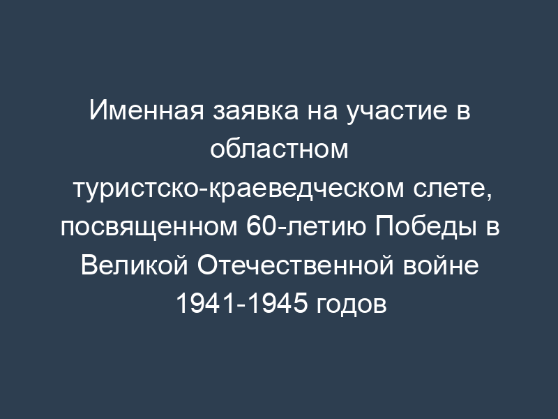 Именная заявка на участие в областном туристско-краеведческом слете, посвященном 60-летию Победы в Великой Отечественной войне 1941-1945 годов