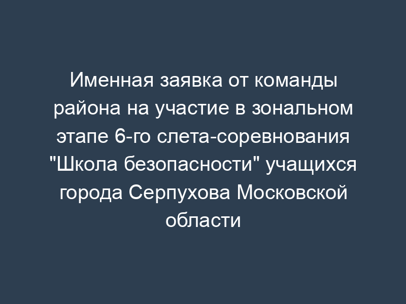 Именная заявка от команды района на участие в зональном этапе 6-го слета-соревнования "Школа безопасности" учащихся города Серпухова Московской области