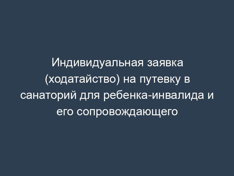 Индивидуальная заявка (ходатайство) на путевку в санаторий для ребенка-инвалида и его сопровождающего