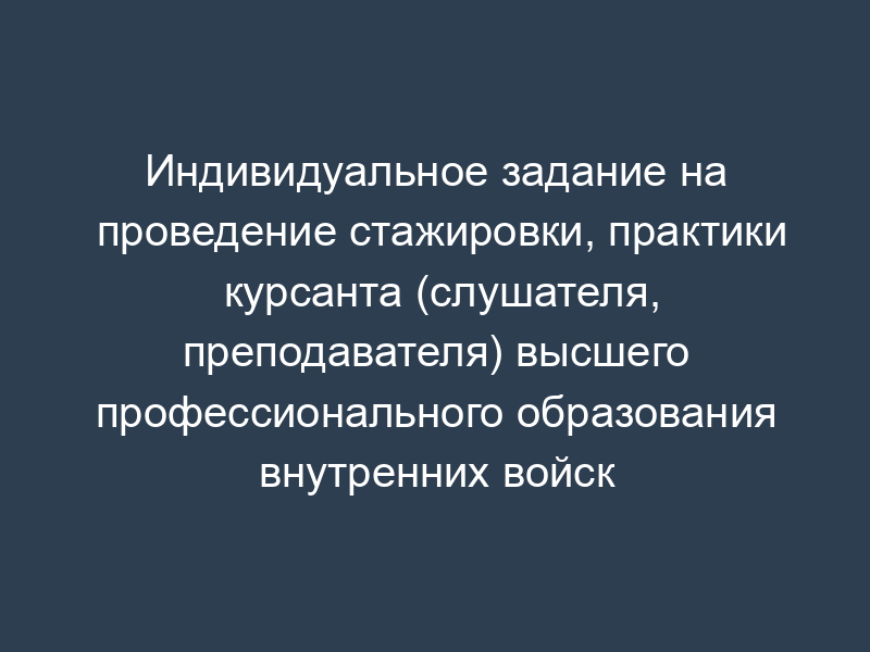 Индивидуальное задание на проведение стажировки, практики курсанта (слушателя, преподавателя) высшего профессионального образования внутренних войск Министерства внутренних дел Российской Федерации