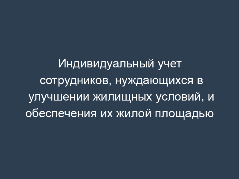 Индивидуальный учет сотрудников, нуждающихся в улучшении жилищных условий, и обеспечения их жилой площадью
