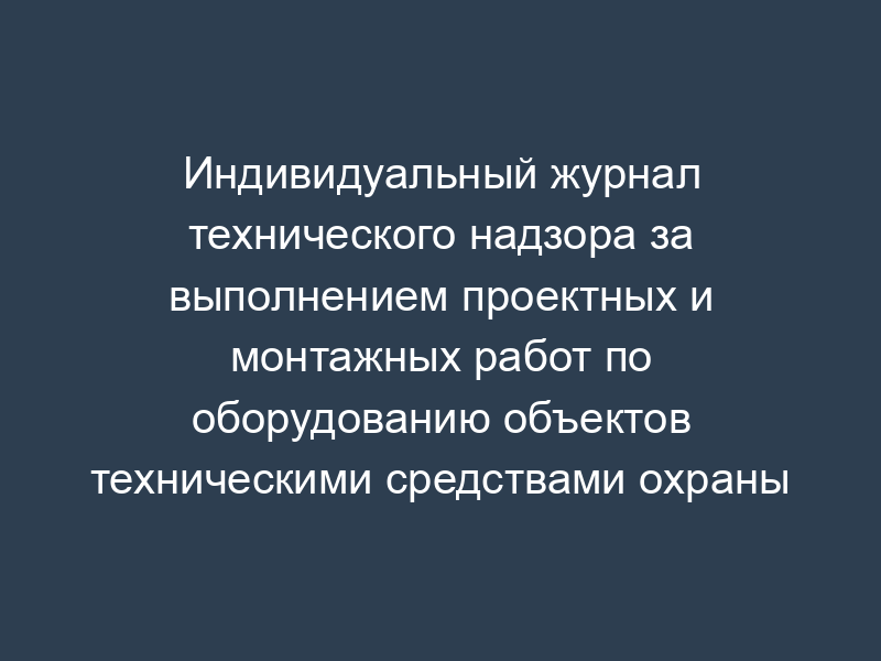 Индивидуальный журнал технического надзора за выполнением проектных и монтажных работ по оборудованию объектов техническими средствами охраны