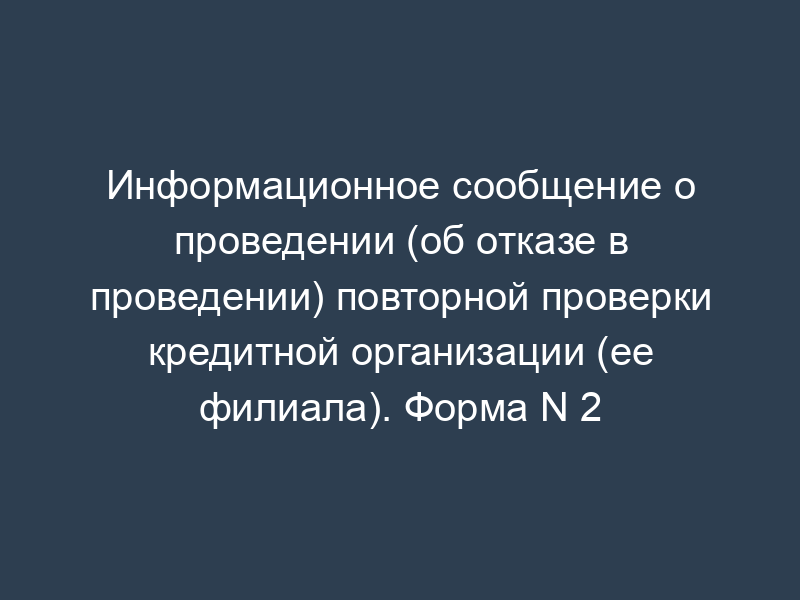 Информационное сообщение о проведении (об отказе в проведении) повторной проверки кредитной организации (ее филиала). Форма N 2