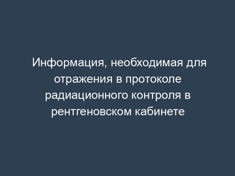 Информация, необходимая для отражения в протоколе радиационного контроля в рентгеновском кабинете