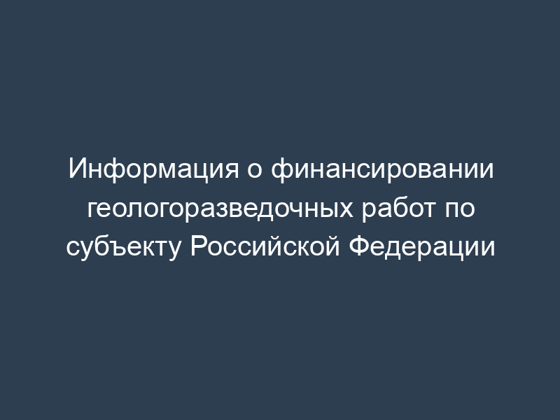 Информация о финансировании геологоразведочных работ по субъекту Российской Федерации