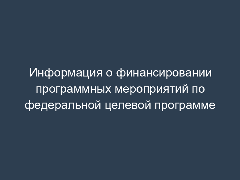Информация о финансировании программных мероприятий по федеральной целевой программе
