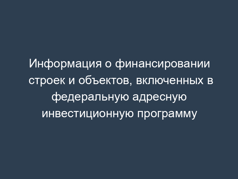 Информация о финансировании строек и объектов, включенных в федеральную адресную инвестиционную программу
