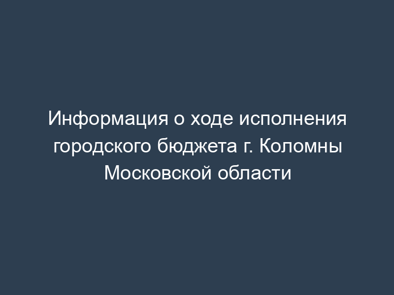 Информация о ходе исполнения городского бюджета г. Коломны Московской области
