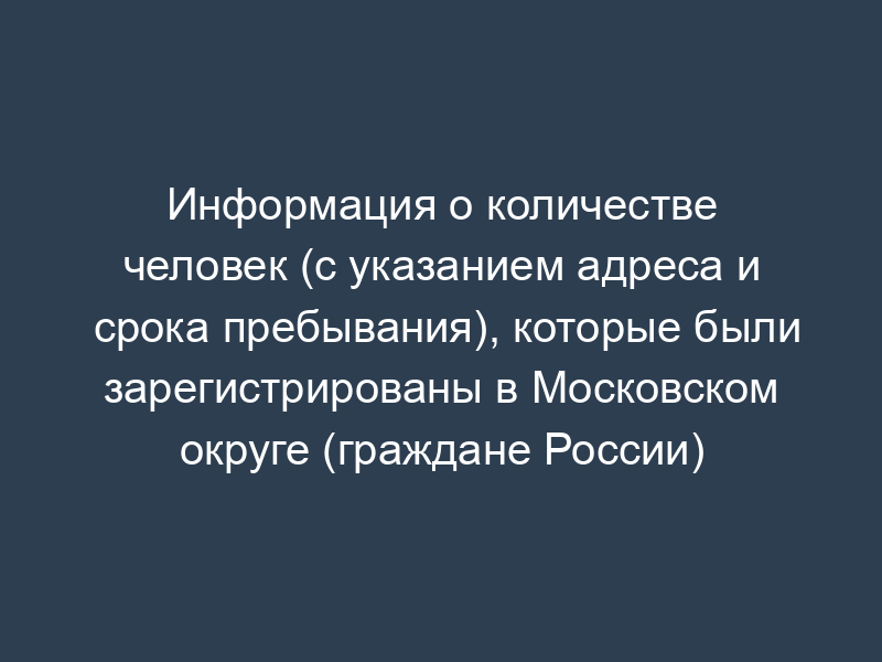 Информация о количестве человек (с указанием адреса и срока пребывания), которые были зарегистрированы в Московском округе (граждане России)