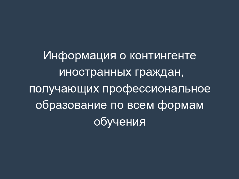 Информация о контингенте иностранных граждан, получающих профессиональное образование по всем формам обучения