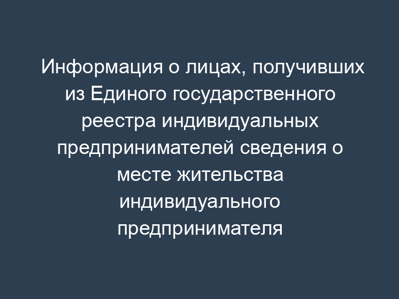 Информация о лицах, получивших из Единого государственного реестра индивидуальных предпринимателей сведения о месте жительства индивидуального предпринимателя