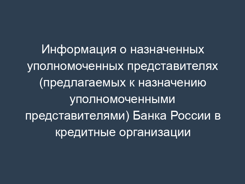 Информация о назначенных уполномоченных представителях (предлагаемых к назначению уполномоченными представителями) Банка России в кредитные организации