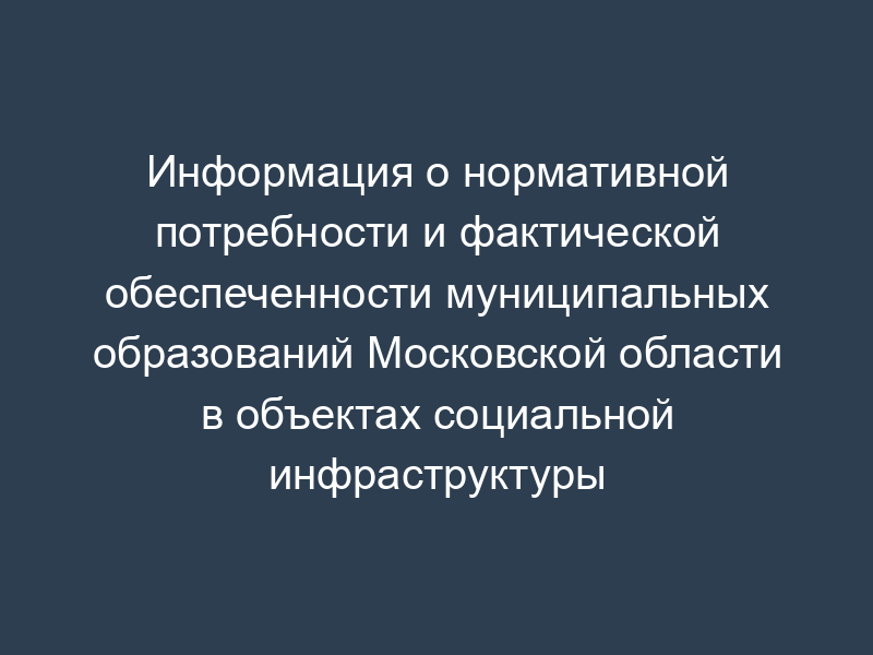 Информация о нормативной потребности и фактической обеспеченности муниципальных образований Московской области в объектах социальной инфраструктуры