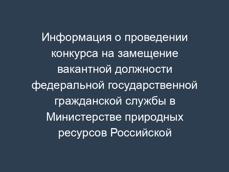 Информация о проведении конкурса на замещение вакантной должности федеральной государственной гражданской службы в Министерстве природных ресурсов Российской Федерации