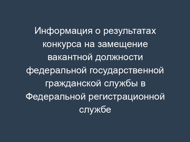 Информация о результатах конкурса на замещение вакантной должности федеральной государственной гражданской службы в Федеральной регистрационной службе