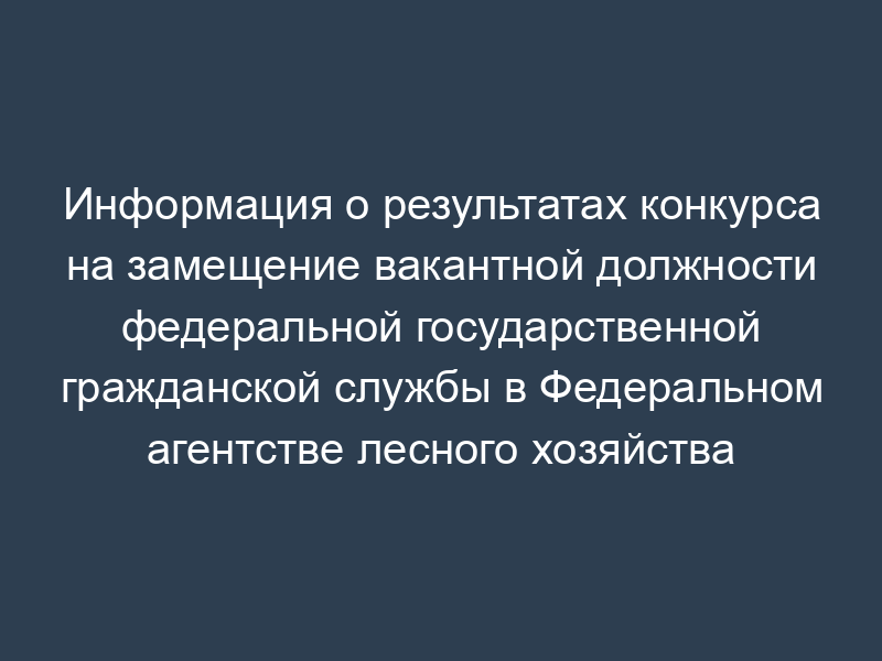 Информация о результатах конкурса на замещение вакантной должности федеральной государственной гражданской службы в Федеральном агентстве лесного хозяйства