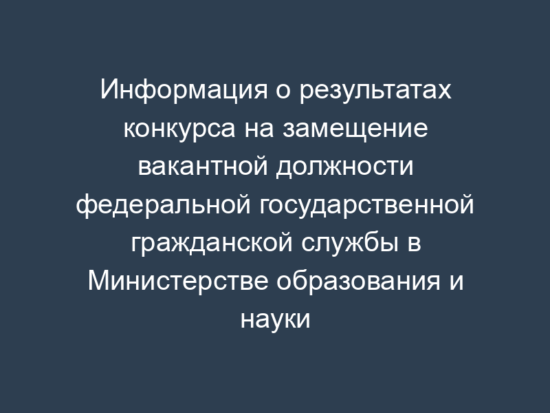Информация о результатах конкурса на замещение вакантной должности федеральной государственной гражданской службы в Министерстве образования и науки Российской Федерации