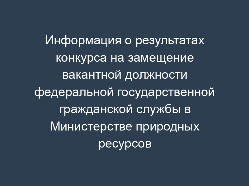 Информация о результатах конкурса на замещение вакантной должности федеральной государственной гражданской службы в Министерстве природных ресурсов Российской Федерации