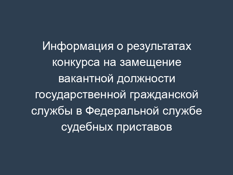 Информация о результатах конкурса на замещение вакантной должности государственной гражданской службы в Федеральной службе судебных приставов