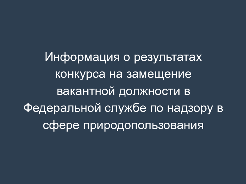 Информация о результатах конкурса на замещение вакантной должности в Федеральной службе по надзору в сфере природопользования