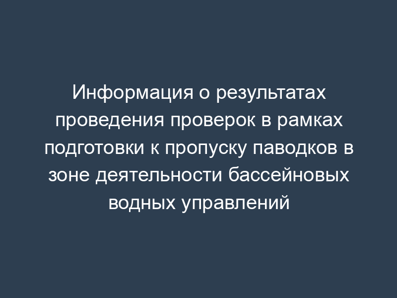 Информация о результатах проведения проверок в рамках подготовки к пропуску паводков в зоне деятельности бассейновых водных управлений