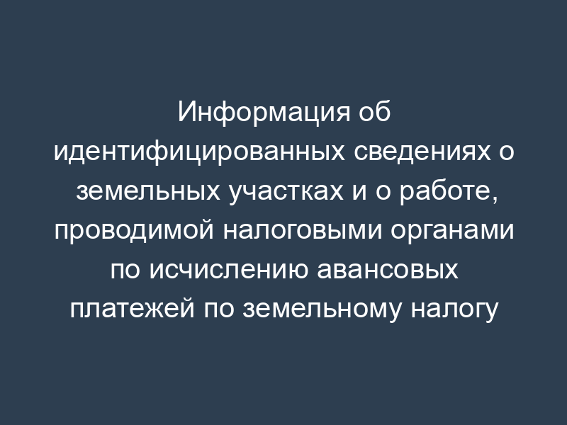 Информация об идентифицированных сведениях о земельных участках и о работе, проводимой налоговыми органами по исчислению авансовых платежей по земельному налогу