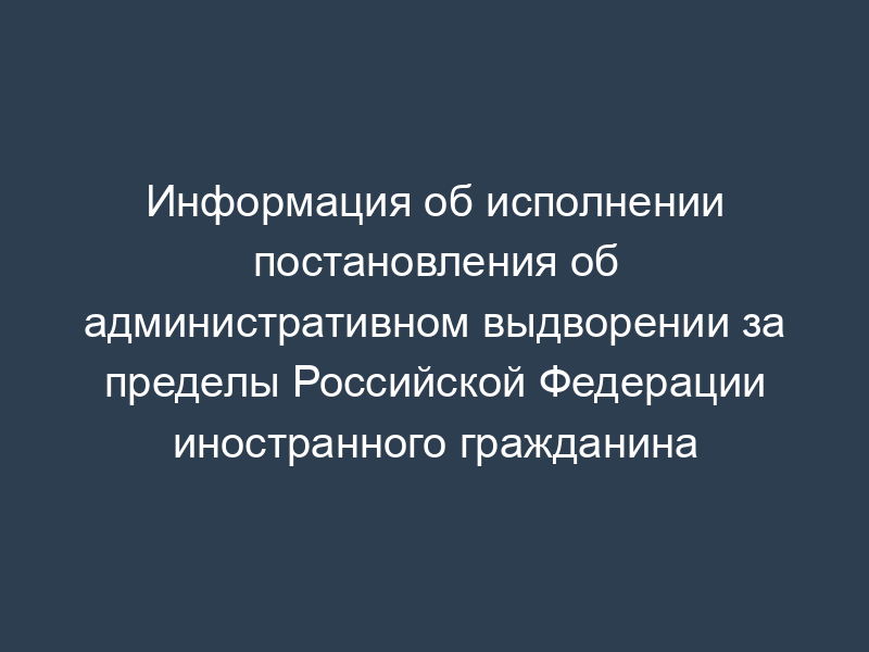 Информация об исполнении постановления об административном выдворении за пределы Российской Федерации иностранного гражданина
